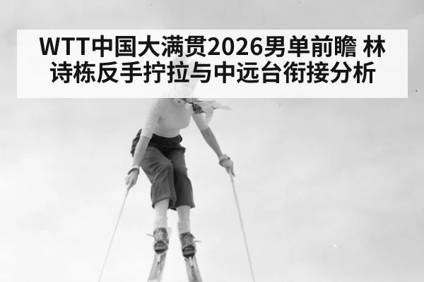 WTT中国大满贯2026男单前瞻 林诗栋反手拧拉与中远台衔接分析