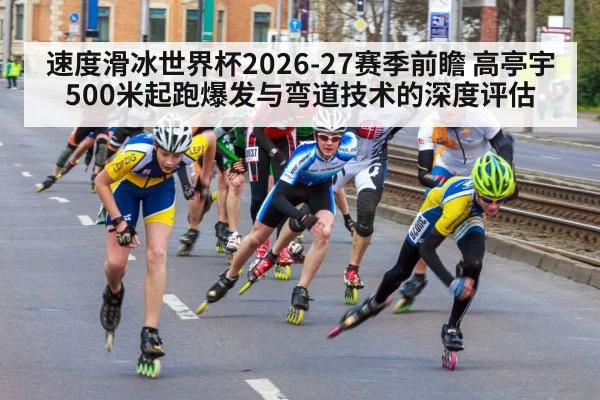 速度滑冰世界杯2026-27赛季前瞻 高亭宇500米起跑爆发与弯道技术的深度评估